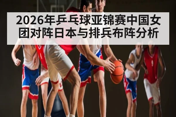 2026年乒乓球亚锦赛中国女团对阵日本与排兵布阵分析