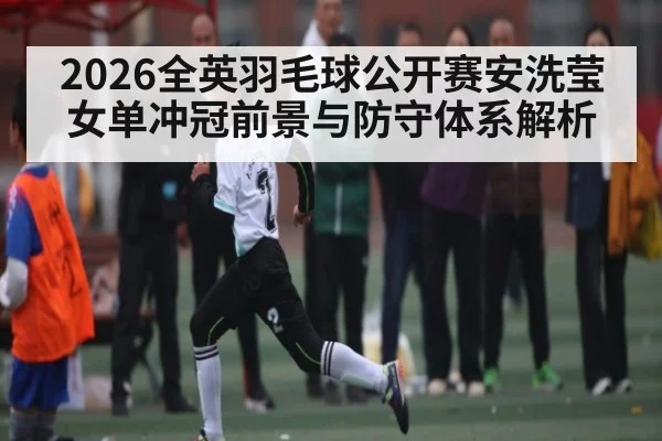 2026全英羽毛球公开赛安洗莹女单冲冠前景与防守体系解析