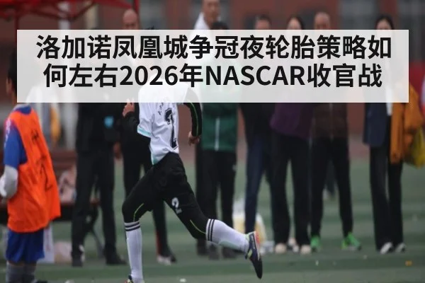 洛加诺凤凰城争冠夜轮胎策略如何左右2026年NASCAR收官战