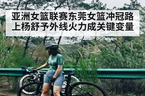 亚洲女篮联赛东莞女篮冲冠路上杨舒予外线火力成关键变量