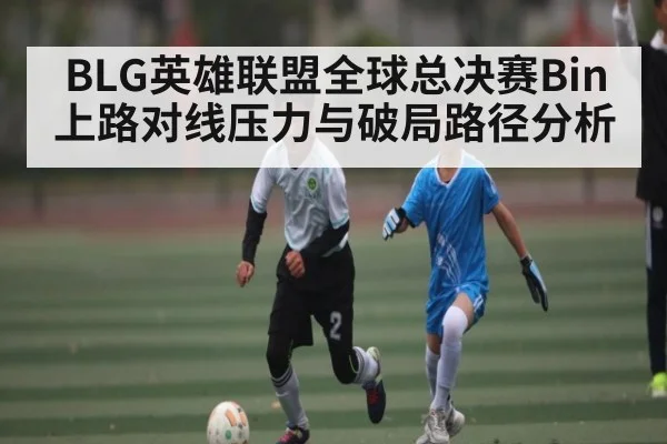 BLG英雄联盟全球总决赛Bin上路对线压力与破局路径分析